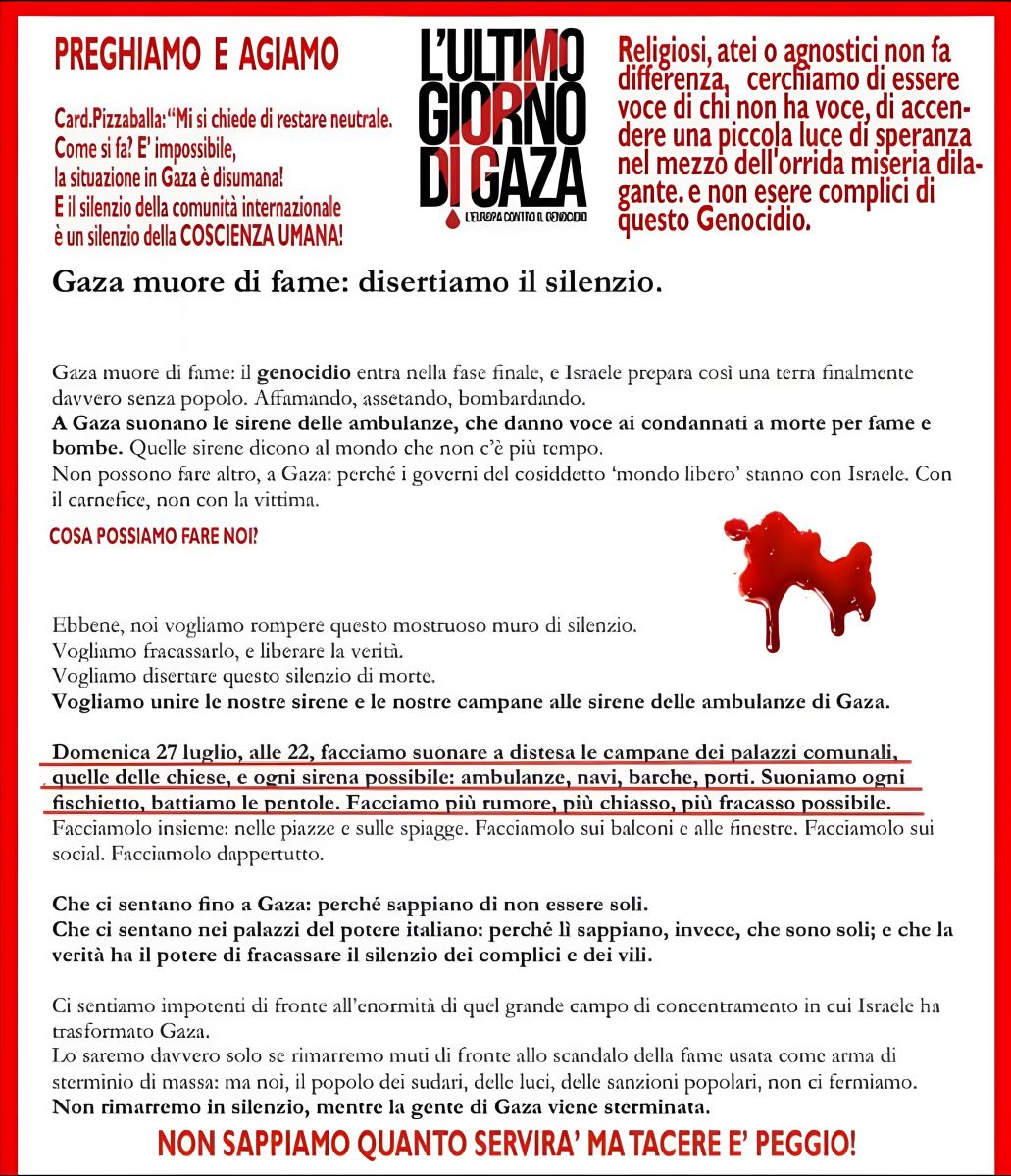 PREGHIAMO E AGIAMO Card. Pizzaballa: “Mi si chiede di restare neutrale. Come si fa? È impossibile, la situazione in Gaza è disumana! E il silenzio della comunità internazionale è un silenzio della COSCIENZA UMANA!” L’ULTIMO GIORNO DI GAZA L’EUROPA CONTRO IL GENOCIDIO Religiosi, atei o agnostici non fa differenza, cerchiamo di essere voce di chi non ha voce, di accendere una piccola luce di speranza nel mezzo dell’orrida miseria dilagante. E non essere complici di questo Genocidio. Gaza muore di fame: disertiamo il silenzio. Gaza muore di fame: il genocidio entra nella fase finale, e Israele prepara così una terra finalmente davvero senza popolo. Affamando, assetando, bombardando. A Gaza suonano le sirene delle ambulanze, che danno voce ai condannati a morte per fame e bombe. Quelle sirene dicono al mondo che non c’è più tempo. Non possono fare altro, a Gaza: perché i governi del cosiddetto “mondo libero” stanno con Israele. Con il carnefice, non con la vittima. COSA POSSIAMO FARE NOI? Ebbene, noi vogliamo rompere questo mostruoso muro di silenzio. Vogliamo fracassarlo, e liberare la verità. Vogliamo disertare questo silenzio di morte. Vogliamo unire le nostre sirene e le nostre campane alle sirene delle ambulanze di Gaza. Domenica 27 luglio, alle 22, facciamo suonare a distesa le campane dei palazzi comunali, quelle delle chiese, e ogni sirena possibile: ambulanze, navi, barche, porti. Suoniamo ogni fischietto, battiamo le pentole. Facciamo più rumore, più chiasso, più fracasso possibile. Facciamolo insieme: nelle piazze e sulle spiagge. Facciamolo sui balconi e alle finestre. Facciamolo sui social. Facciamolo dappertutto. Che ci sentano fino a Gaza: perché sappiano di non essere soli. Che ci sentano nei palazzi del potere italiano: perché lì sappiano, invece, che sono soli; e che la verità ha il potere di fracassare il silenzio dei complici e dei vili. Ci sentiamo impotenti di fronte all’enormità di quel grande campo di concentrazione in cui Israele ha trasformato Gaza. Lo saremo davvero solo se rimarremo muti di fronte allo scandalo della fame usata come arma di distruzione di massa: e noi, il popolo dei disertori, dalle sale del silenzio popolari, non ci fermiamo. Non rimarremo in silenzio, mentre la gente di Gaza viene sterminata. NON SAPPIAMO QUANTO SERVIRÀ MA TACERE È PEGGIO!